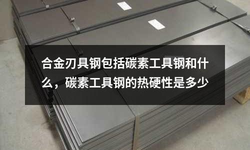 合金刃具鋼包括碳素工具鋼和什么，碳素工具鋼的熱硬性是多少