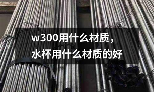 w300用什么材質(zhì)，水杯用什么材質(zhì)的好