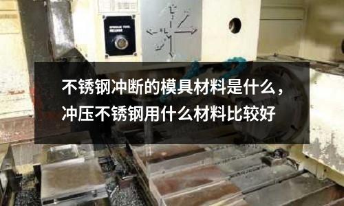 不銹鋼沖斷的模具材料是什么，沖壓不銹鋼用什么材料比較好