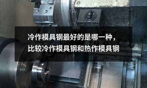 冷作模具鋼最好的是哪一種，比較冷作模具鋼和熱作模具鋼