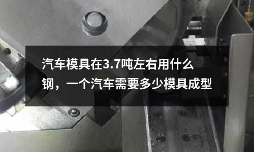 汽車模具在3.7噸左右用什么鋼，一個(gè)汽車需要多少模具成型