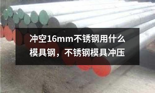 沖空16mm不銹鋼用什么模具鋼，不銹鋼模具沖壓