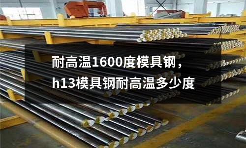 耐高溫1600度模具鋼，h13模具鋼耐高溫多少度