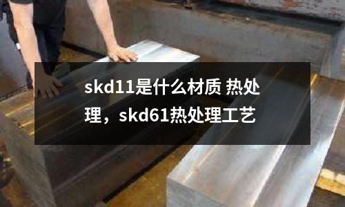 skd11是什么材質(zhì) 熱處理，skd61熱處理工藝