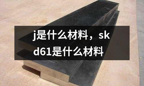 j是什么材料，skd61是什么材料