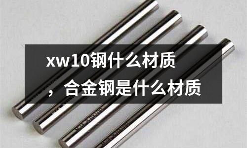 xw10鋼什么材質(zhì)，合金鋼是什么材質(zhì)