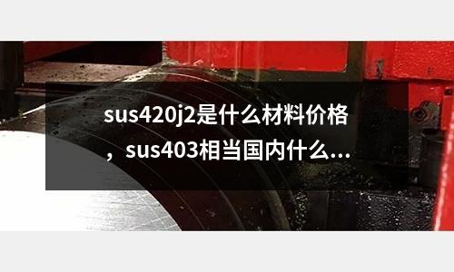 sus420j2是什么材料價(jià)格，sus403相當(dāng)國內(nèi)什么材質(zhì)