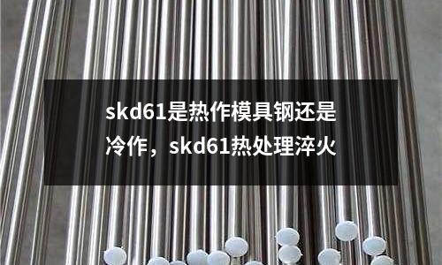 skd61是熱作模具鋼還是冷作，skd61熱處理淬火