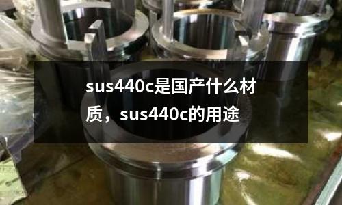 sus440c是國產(chǎn)什么材質(zhì)，sus440c的用途