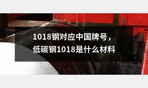 1018鋼對應中國牌號，低碳鋼1018是什么材料