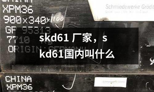 skd61 廠家，skd61國內(nèi)叫什么