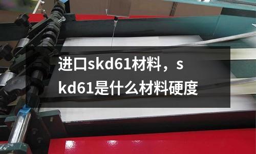 進口skd61材料，skd61是什么材料硬度