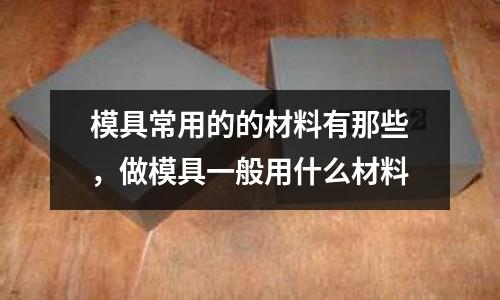 模具常用的的材料有那些，做模具一般用什么材料