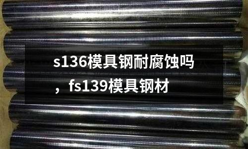 s136模具鋼耐腐蝕嗎，fs139模具鋼材