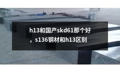 h13和國產(chǎn)skd61那個(gè)好，s136鋼材和h13區(qū)別