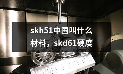 skh51中國叫什么材料，skd61硬度