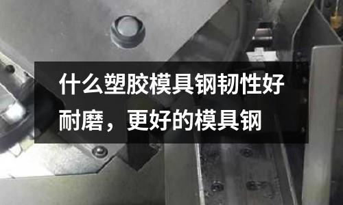 什么塑膠模具鋼韌性好耐磨，更好的模具鋼