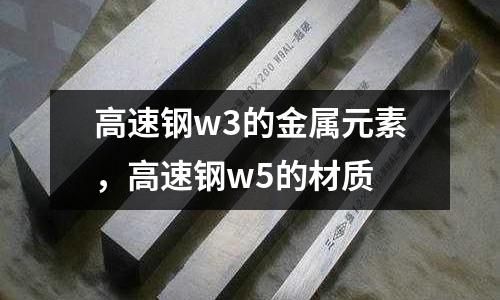 高速鋼w3的金屬元素，高速鋼w5的材質(zhì)