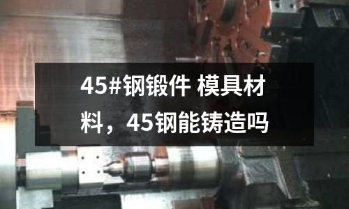 45#鋼鍛件 模具材料，45鋼能鑄造嗎