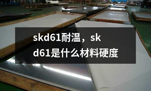 skd61耐溫，skd61是什么材料硬度