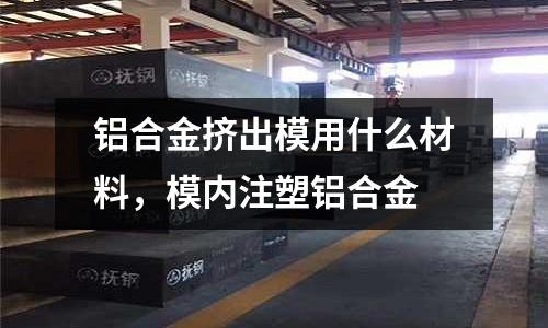 鋁合金擠出模用什么材料，模內(nèi)注塑鋁合金