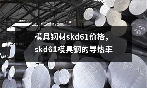 模具鋼材skd61價格，skd61模具鋼的導(dǎo)熱率