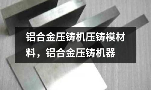 鋁合金壓鑄機壓鑄模材料，鋁合金壓鑄機器