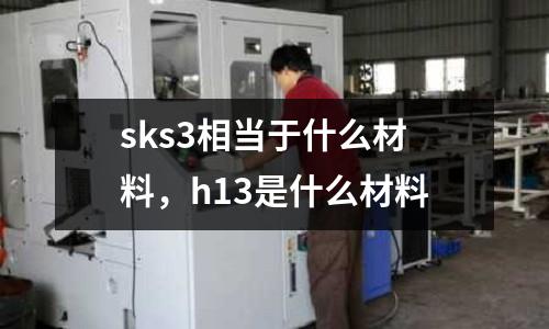 sks3相當(dāng)于什么材料，h13是什么材料