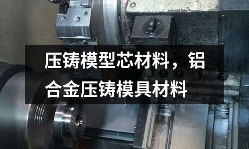 壓鑄模型芯材料，鋁合金壓鑄模具材料