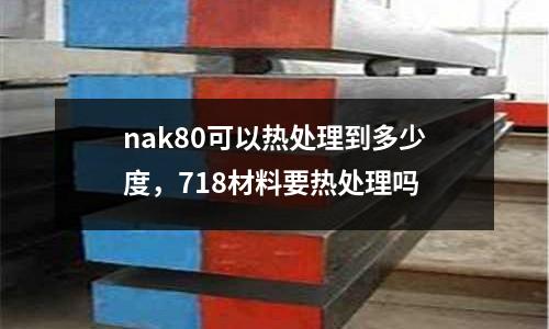 nak80可以熱處理到多少度，718材料要熱處理嗎