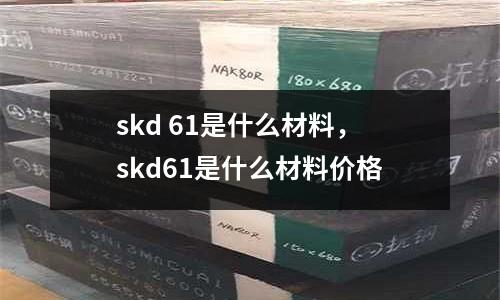 skd 61是什么材料，skd61是什么材料價(jià)格