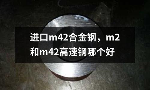 進(jìn)口m42合金鋼，m2和m42高速鋼哪個(gè)好