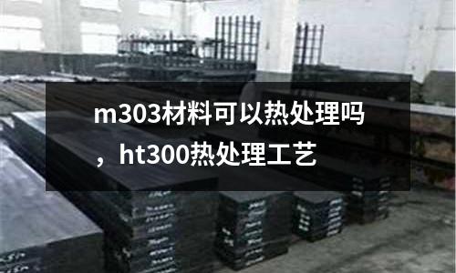 m303材料可以熱處理嗎，ht300熱處理工藝