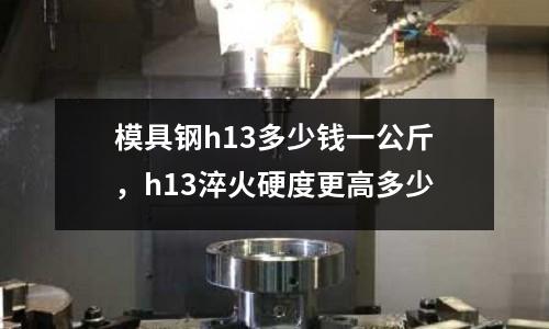 模具鋼h13多少錢一公斤，h13淬火硬度更高多少