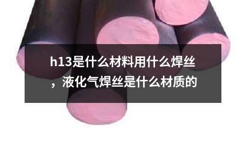 h13是什么材料用什么焊絲，液化氣焊絲是什么材質(zhì)的