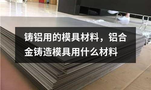 鑄鋁用的模具材料，鋁合金鑄造模具用什么材料