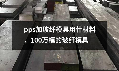 pps加玻纖模具用什材料，100萬模的玻纖模具