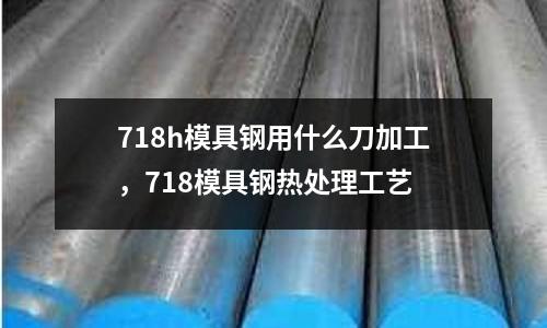 718h模具鋼用什么刀加工，718模具鋼熱處理工藝