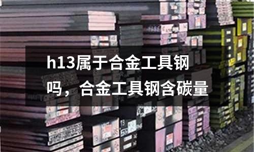 h13屬于合金工具鋼嗎，合金工具鋼含碳量