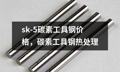 sk-5碳素工具鋼價格，碳素工具鋼熱處理