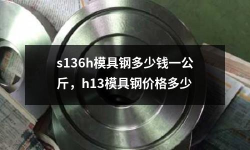 s136h模具鋼多少錢一公斤，h13模具鋼價格多少