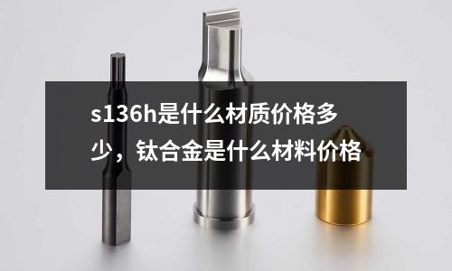 s136h是什么材質(zhì)價(jià)格多少，鈦合金是什么材料價(jià)格