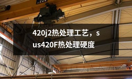 420j2熱處理工藝，sus420F熱處理硬度