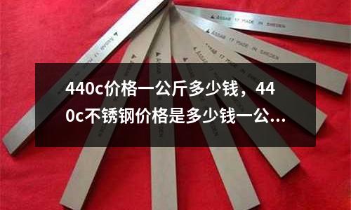 440c價格一公斤多少錢，440c不銹鋼價格是多少錢一公斤