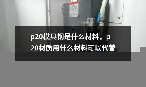 p20模具鋼是什么材料，p20材質用什么材料可以代替