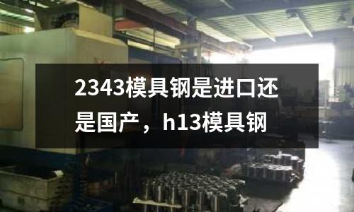 2343模具鋼是進口還是國產，h13模具鋼