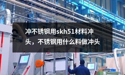 沖不銹鋼用skh51材料沖頭，不銹鋼用什么料做沖頭