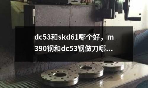 dc53和skd61哪個好，m390鋼和dc53鋼做刀哪個好