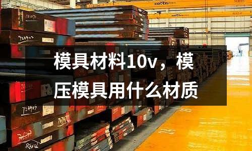 模具材料10v，模壓模具用什么材質