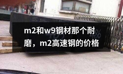 m2和w9鋼材那個耐磨，m2高速鋼的價格